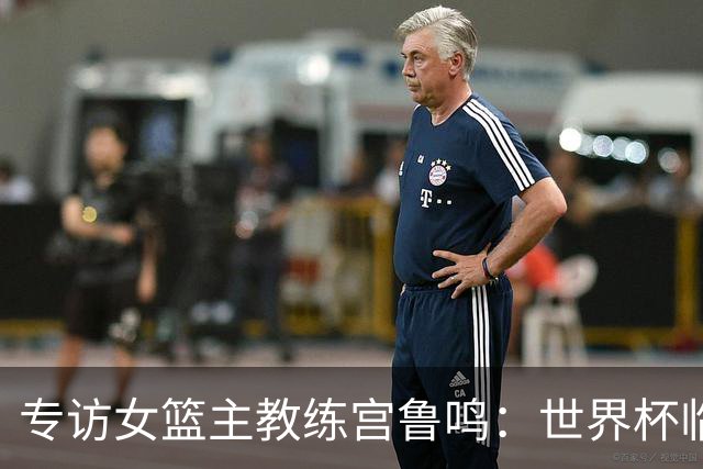 专访女篮主教练宫鲁鸣：世界杯临近，队伍正逐渐成形