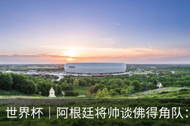 世界杯｜阿根廷将帅谈佛得角队：难缠、强大……