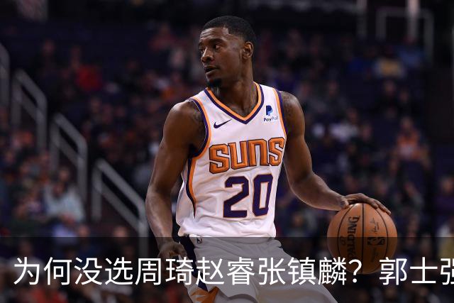 为何没选周琦赵睿张镇麟？郭士强说得很直白，太务实了，好样的！