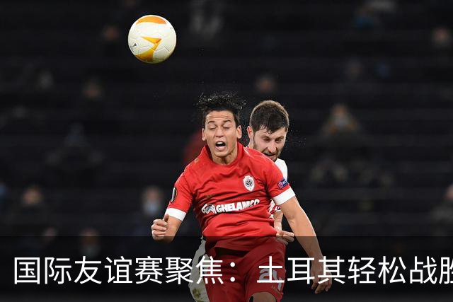 国际友谊赛聚焦：土耳其轻松战胜北马其顿，奥地利主场火力全开！