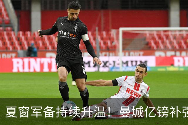 夏窗军备持续升温！曼城亿镑补强中场，阿森纳双线蓄力冲刺新赛季
