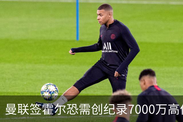曼联签霍尔恐需创纪录7000万高价！曝巨头欲买欧陆左闸，两人成候选