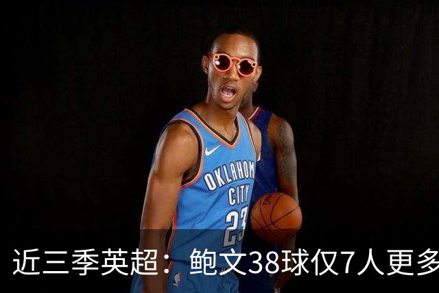 近三季英超：鲍文38球仅7人更多，25助仅萨拉赫B费更多