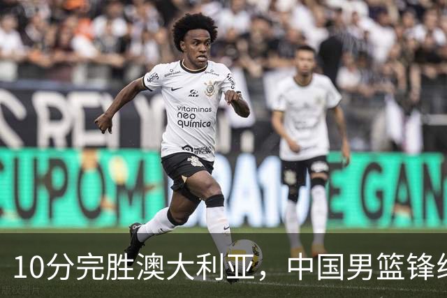 10分完胜澳大利亚，中国男篮锋线爆发，王俊杰23+6 赵继伟盘活全队
