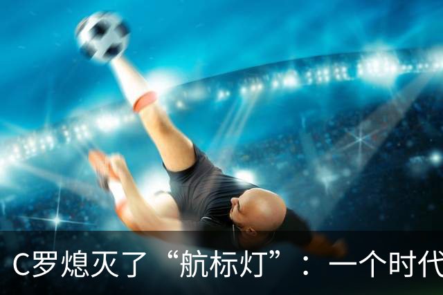 C罗熄灭了“航标灯”：一个时代结束了，但下一个时代还远未到来