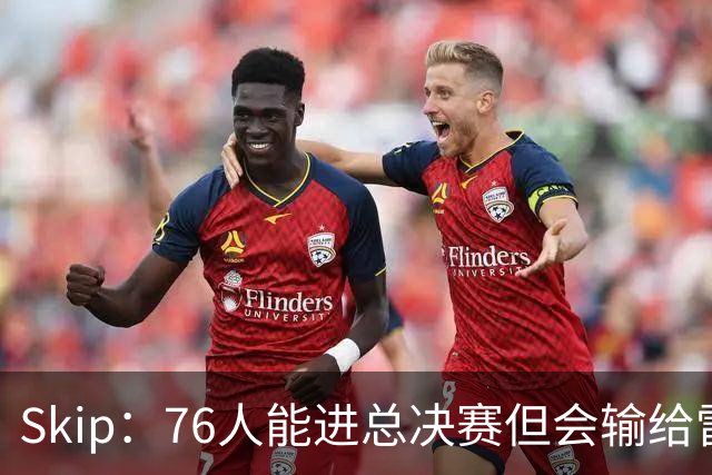 Skip：76人能进总决赛但会输给雷霆或马刺 LBJ总决赛战绩将4胜7负